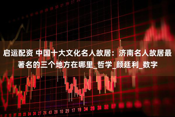 启运配资 中国十大文化名人故居：济南名人故居最著名的三个地方在哪里_哲学_颜廷利_数字