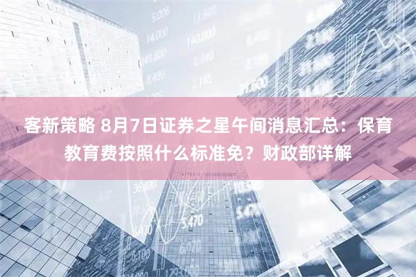客新策略 8月7日证券之星午间消息汇总：保育教育费按照什么标准免？财政部详解