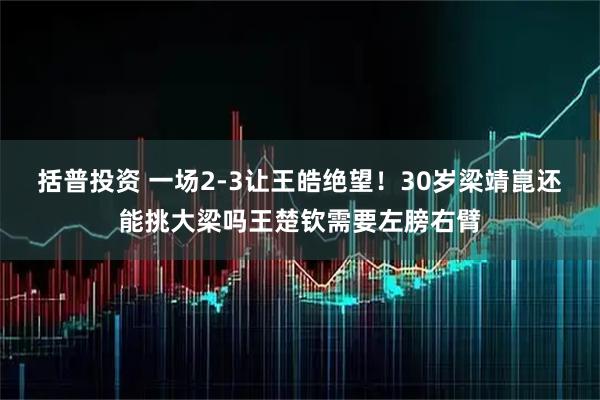 括普投资 一场2-3让王皓绝望！30岁梁靖崑还能挑大梁吗王楚钦需要左膀右臂