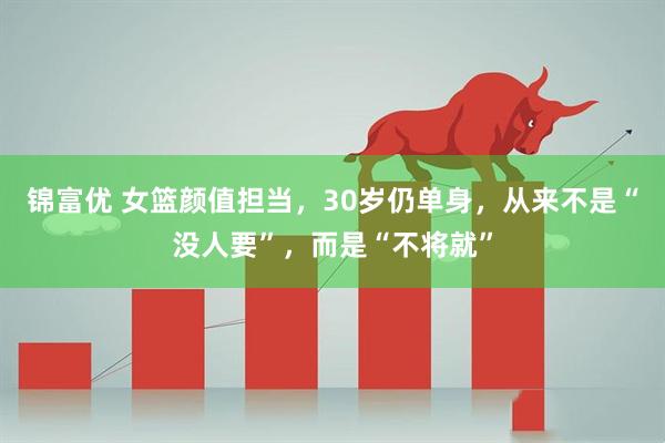 锦富优 女篮颜值担当，30岁仍单身，从来不是“没人要”，而是“不将就”