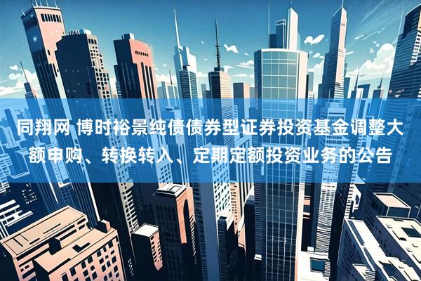 同翔网 博时裕景纯债债券型证券投资基金调整大额申购、转换转入、定期定额投资业务的公告