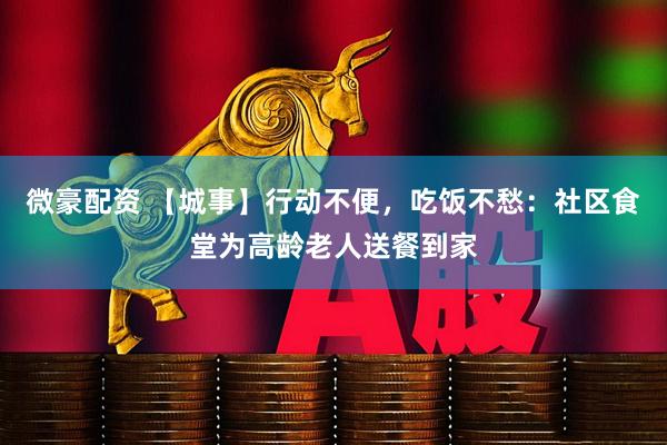 微豪配资 【城事】行动不便，吃饭不愁：社区食堂为高龄老人送餐到家