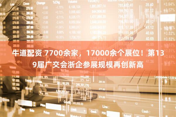 牛道配资 7700余家，17000余个展位！第139届广交会浙企参展规模再创新高