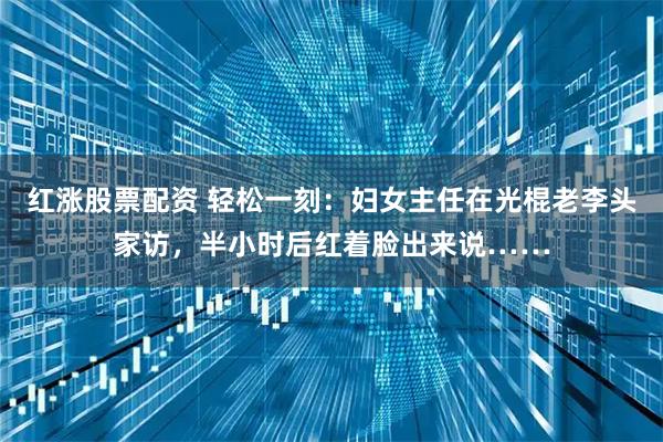 红涨股票配资 轻松一刻：妇女主任在光棍老李头家访，半小时后红着脸出来说……