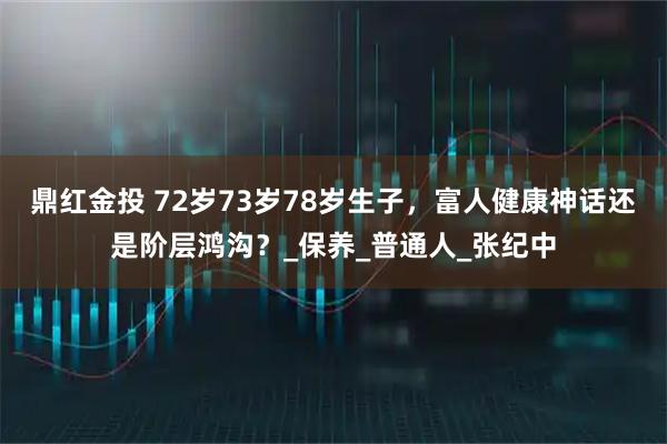 鼎红金投 72岁73岁78岁生子，富人健康神话还是阶层鸿沟？_保养_普通人_张纪中