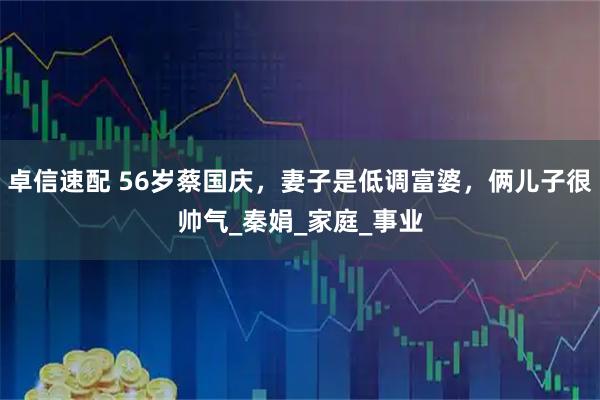 卓信速配 56岁蔡国庆，妻子是低调富婆，俩儿子很帅气_秦娟_家庭_事业