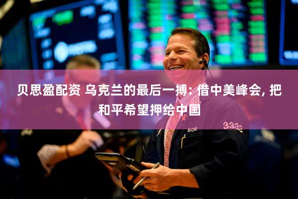 贝思盈配资 乌克兰的最后一搏: 借中美峰会, 把和平希望押给中国