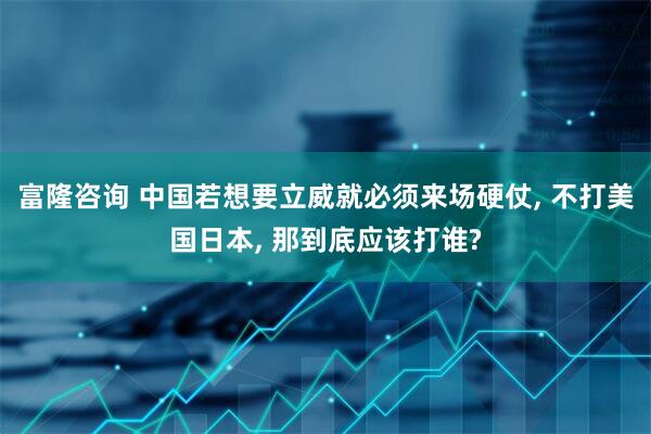 富隆咨询 中国若想要立威就必须来场硬仗, 不打美国日本, 那到底应该打谁?