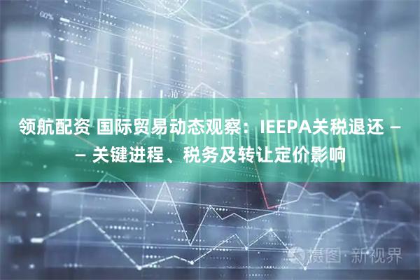 领航配资 国际贸易动态观察：IEEPA关税退还 —— 关键进程、税务及转让定价影响