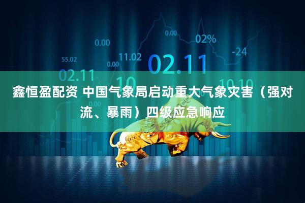 鑫恒盈配资 中国气象局启动重大气象灾害（强对流、暴雨）四级应急响应