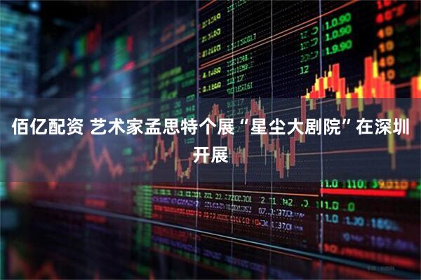 佰亿配资 艺术家孟思特个展“星尘大剧院”在深圳开展
