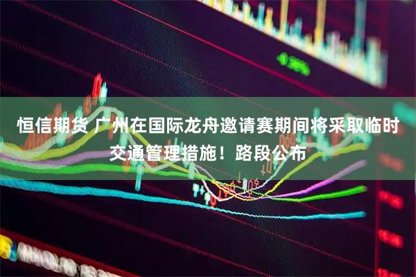 恒信期货 广州在国际龙舟邀请赛期间将采取临时交通管理措施！路段公布