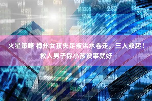 火星策略 梅州女孩失足被洪水卷走，三人救起！救人男子称小孩没事就好