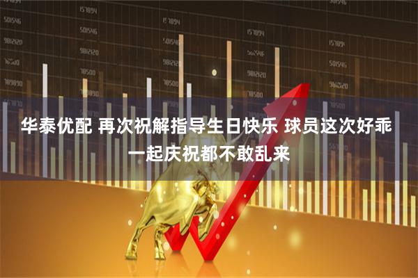 华泰优配 再次祝解指导生日快乐 球员这次好乖 一起庆祝都不敢乱来
