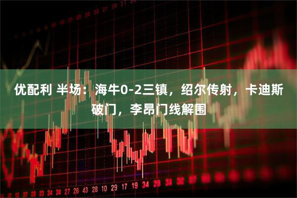 优配利 半场：海牛0-2三镇，绍尔传射，卡迪斯破门，李昂门线解围